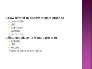  Cow related to acidosis is more prone to
 Lamininitis
 LDA
 Milk fever
 Mastitis
 Fatty liver
 Retained placenta is more prone to
 Metritis
 LDA
 Ketosis
Trying to trace single factor
 