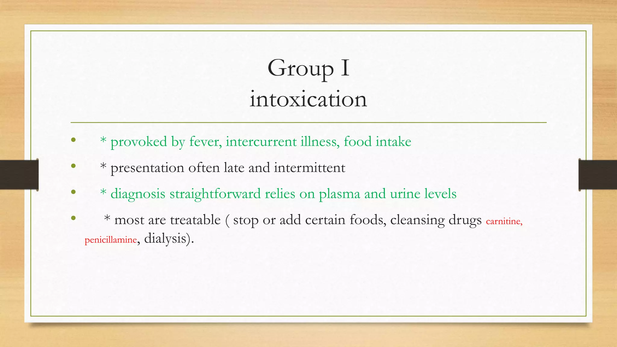 Group I
intoxication
• * provoked by fever, intercurrent illness, food intake
• * presentation often late and intermittent
• * diagnosis straightforward relies on plasma and urine levels
• * most are treatable ( stop or add certain foods, cleansing drugs carnitine,
penicillamine, dialysis).
 