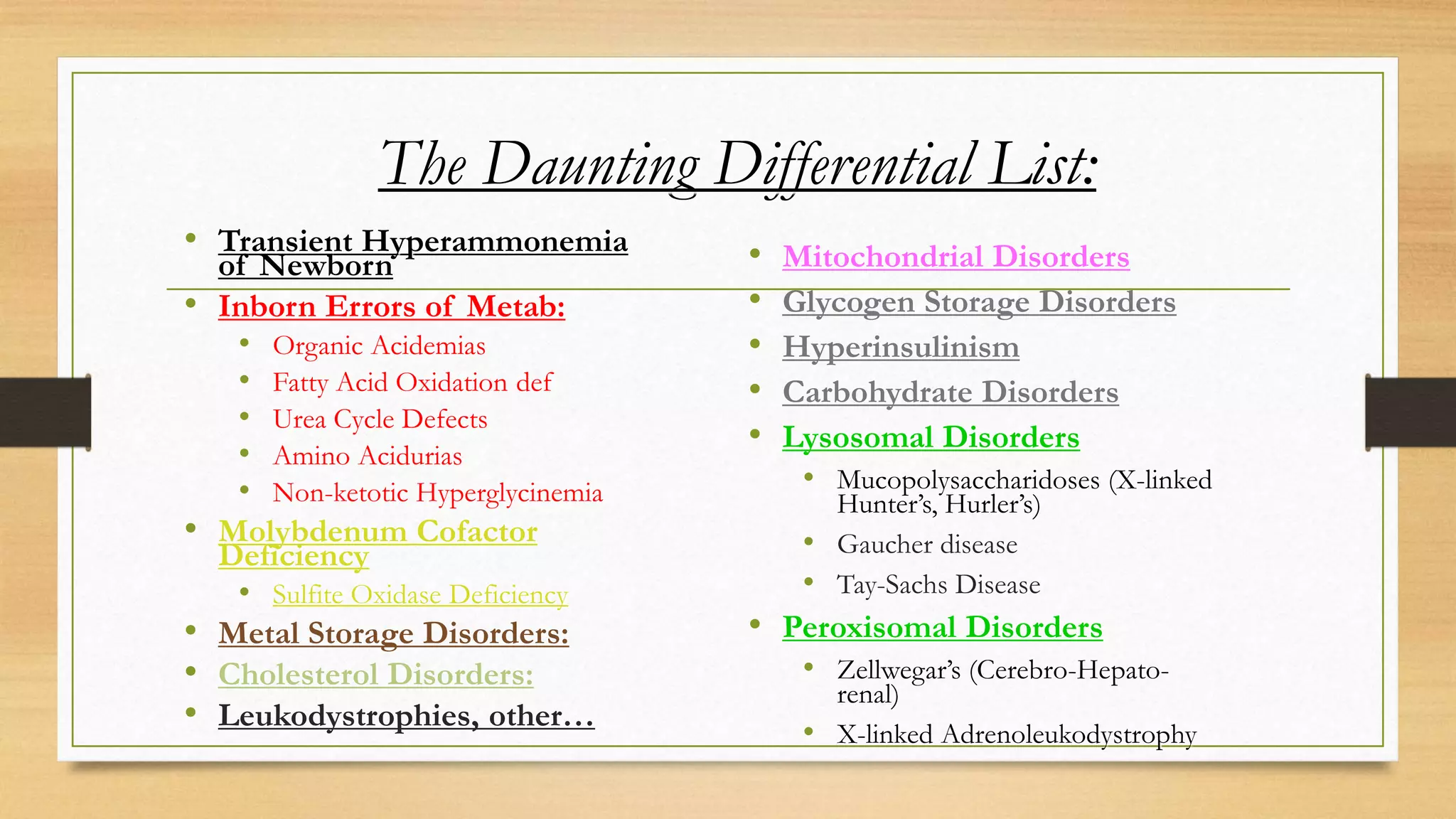 The Daunting Differential List:
• Transient Hyperammonemia
of Newborn
• Inborn Errors of Metab:
• Organic Acidemias
• Fatty Acid Oxidation def
• Urea Cycle Defects
• Amino Acidurias
• Non-ketotic Hyperglycinemia
• Molybdenum Cofactor
Deficiency
• Sulfite Oxidase Deficiency
• Metal Storage Disorders:
• Cholesterol Disorders:
• Leukodystrophies, other…
• Mitochondrial Disorders
• Glycogen Storage Disorders
• Hyperinsulinism
• Carbohydrate Disorders
• Lysosomal Disorders
• Mucopolysaccharidoses (X-linked
Hunter’s, Hurler’s)
• Gaucher disease
• Tay-Sachs Disease
• Peroxisomal Disorders
• Zellwegar’s (Cerebro-Hepato-
renal)
• X-linked Adrenoleukodystrophy
 