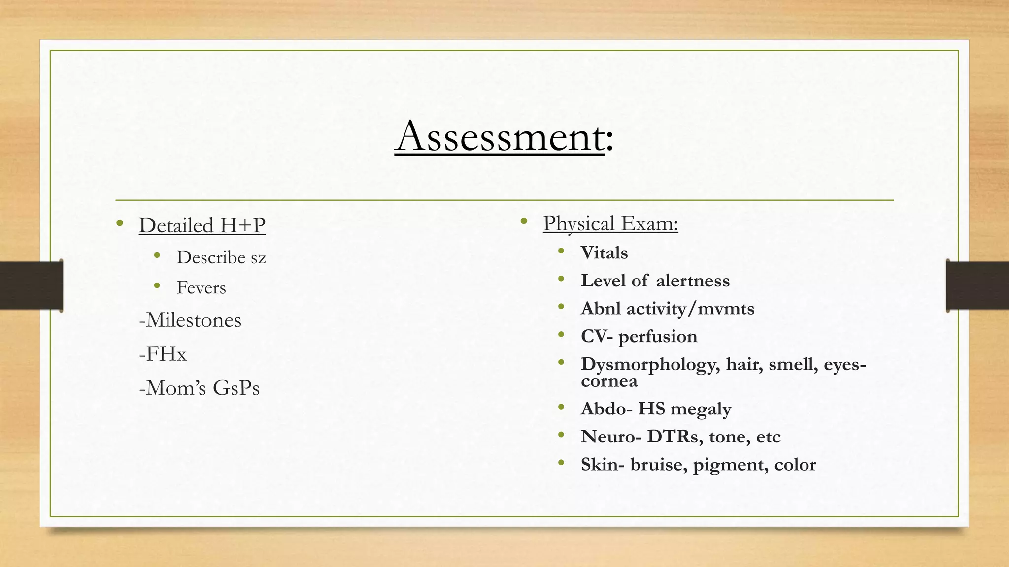 Assessment:
• Detailed H+P
• Describe sz
• Fevers
-Milestones
-FHx
-Mom’s GsPs
• Physical Exam:
• Vitals
• Level of alertness
• Abnl activity/mvmts
• CV- perfusion
• Dysmorphology, hair, smell, eyes-
cornea
• Abdo- HS megaly
• Neuro- DTRs, tone, etc
• Skin- bruise, pigment, color
 