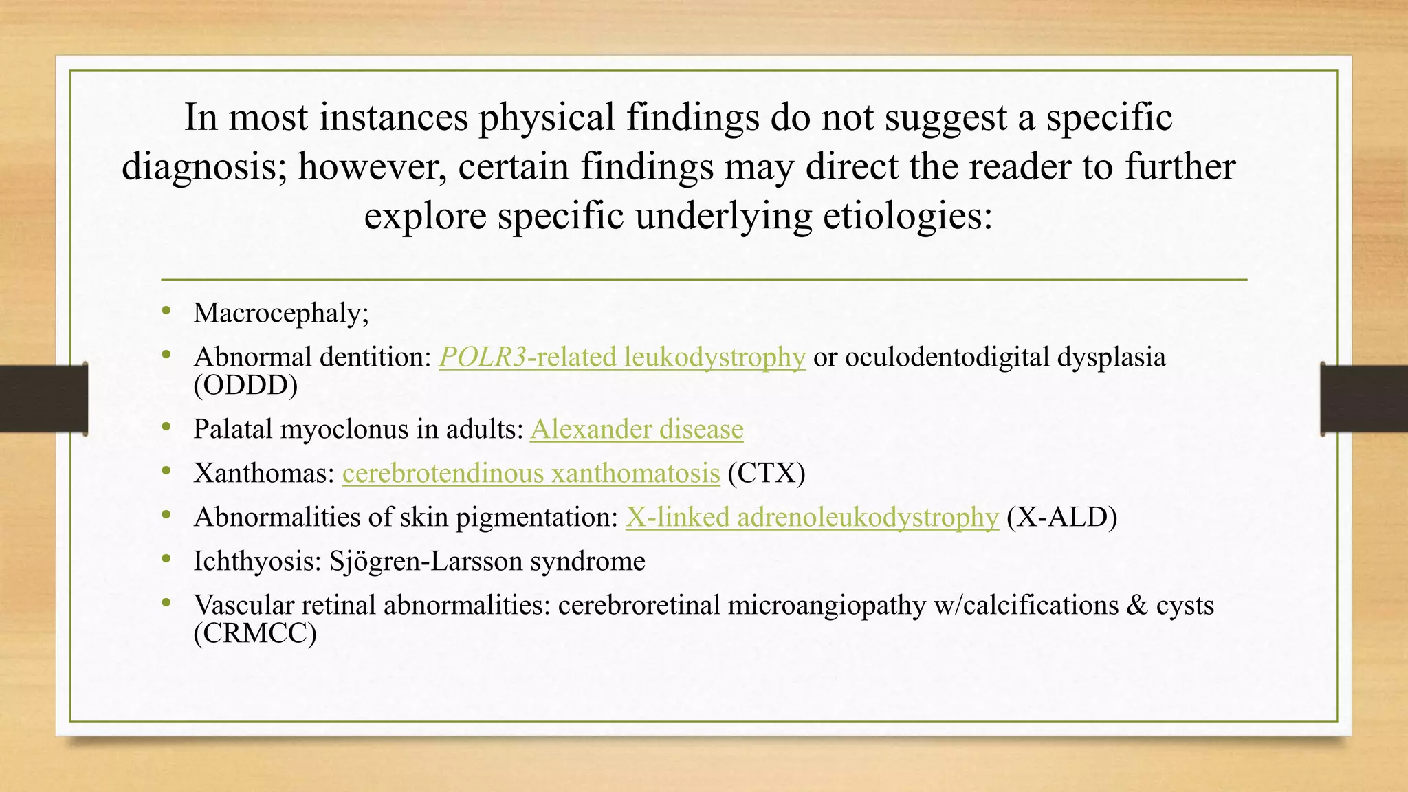 In most instances physical findings do not suggest a specific
diagnosis; however, certain findings may direct the reader to further
explore specific underlying etiologies:
• Macrocephaly;
• Abnormal dentition: POLR3-related leukodystrophy or oculodentodigital dysplasia
(ODDD)
• Palatal myoclonus in adults: Alexander disease
• Xanthomas: cerebrotendinous xanthomatosis (CTX)
• Abnormalities of skin pigmentation: X-linked adrenoleukodystrophy (X-ALD)
• Ichthyosis: Sjögren-Larsson syndrome
• Vascular retinal abnormalities: cerebroretinal microangiopathy w/calcifications & cysts
(CRMCC)
 