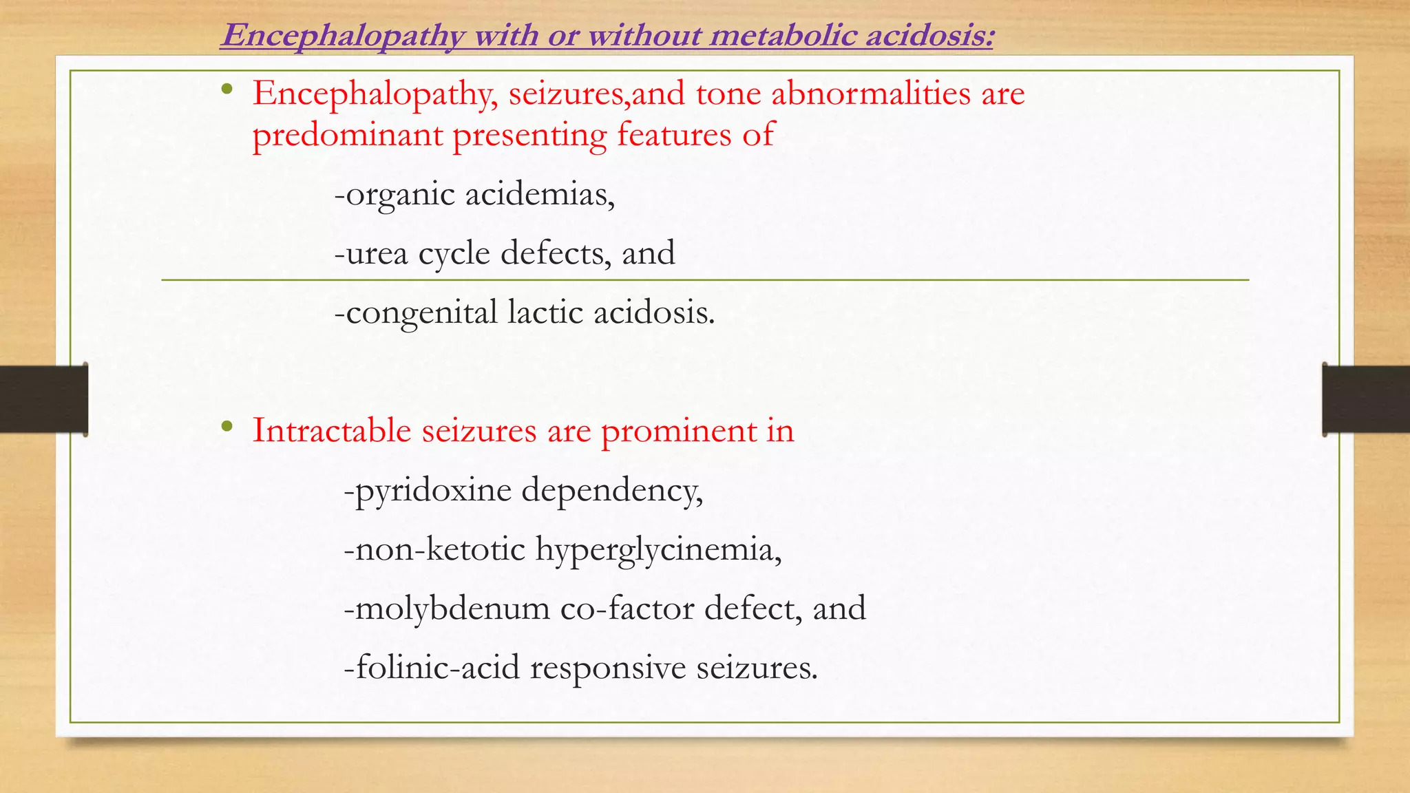 Encephalopathy with or without metabolic acidosis:
• Encephalopathy, seizures,and tone abnormalities are
predominant presenting features of
-organic acidemias,
-urea cycle defects, and
-congenital lactic acidosis.
• Intractable seizures are prominent in
-pyridoxine dependency,
-non-ketotic hyperglycinemia,
-molybdenum co-factor defect, and
-folinic-acid responsive seizures.
 