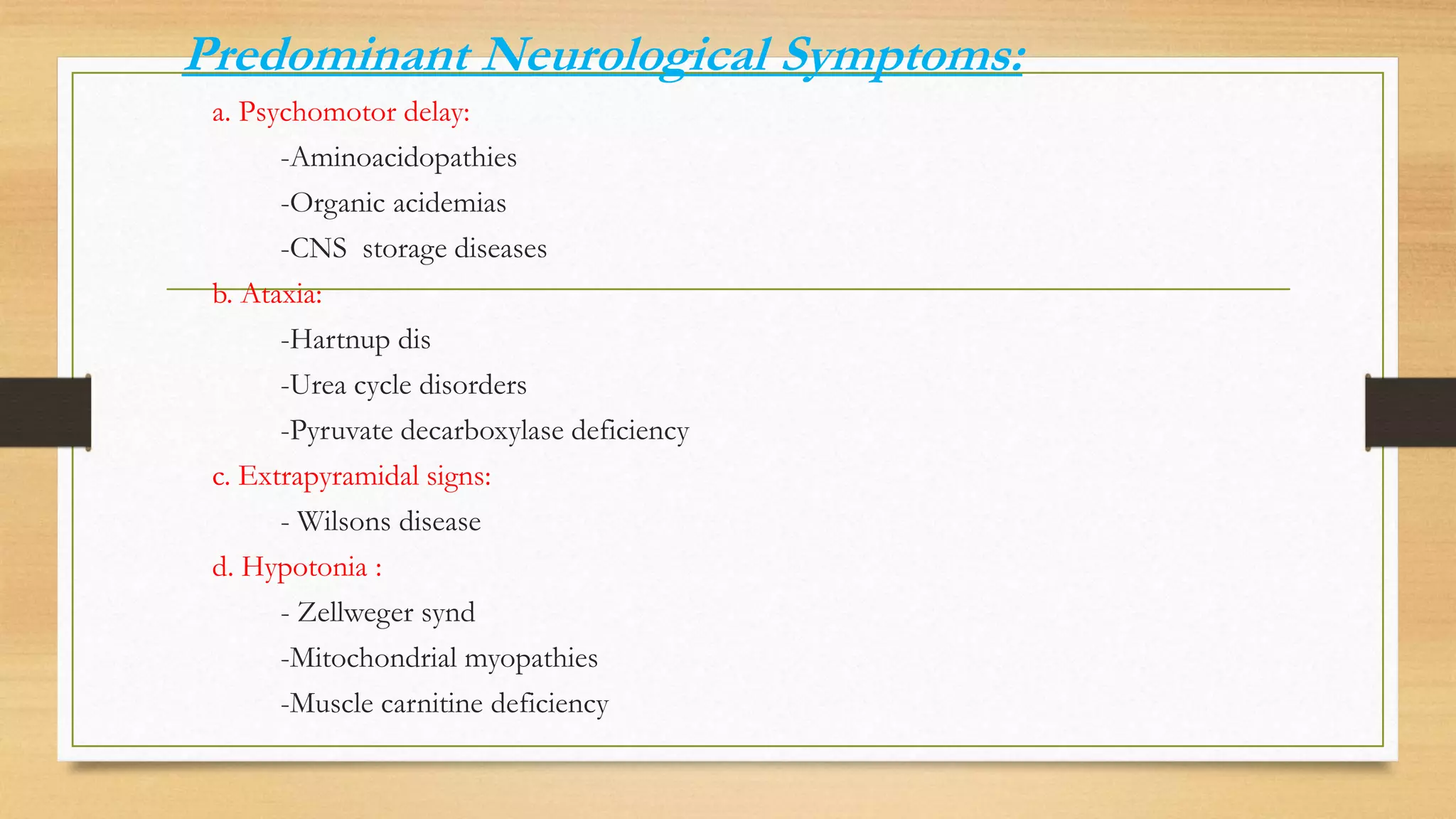 Predominant Neurological Symptoms:
a. Psychomotor delay:
-Aminoacidopathies
-Organic acidemias
-CNS storage diseases
b. Ataxia:
-Hartnup dis
-Urea cycle disorders
-Pyruvate decarboxylase deficiency
c. Extrapyramidal signs:
- Wilsons disease
d. Hypotonia :
- Zellweger synd
-Mitochondrial myopathies
-Muscle carnitine deficiency
 