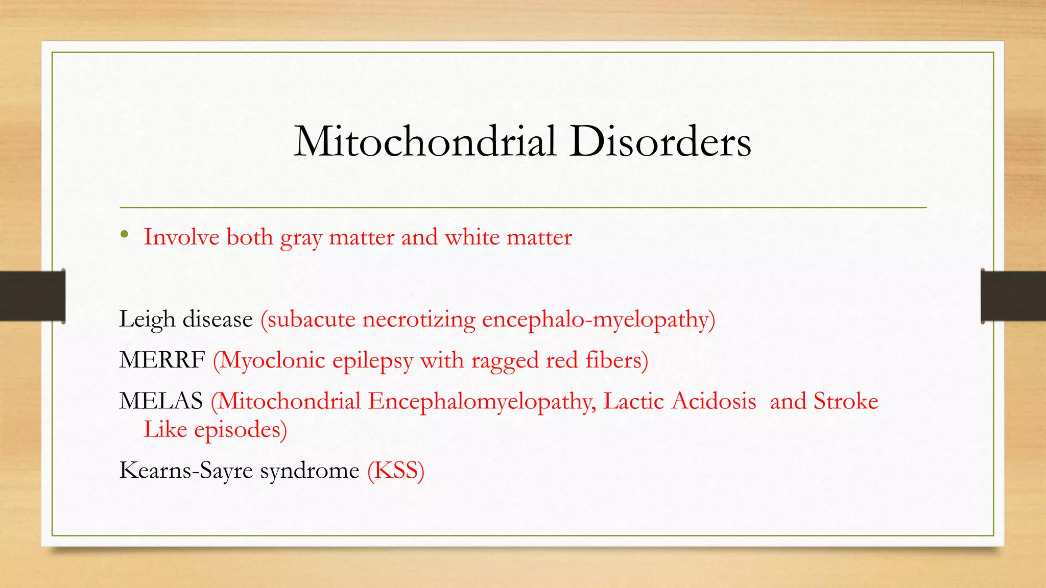 Mitochondrial Disorders
• Involve both gray matter and white matter
Leigh disease (subacute necrotizing encephalo-myelopathy)
MERRF (Myoclonic epilepsy with ragged red fibers)
MELAS (Mitochondrial Encephalomyelopathy, Lactic Acidosis and Stroke
Like episodes)
Kearns-Sayre syndrome (KSS)
 