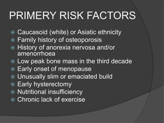 PRIMERY RISK FACTORS
 Caucasoid (white) or Asiatic ethnicity
 Family history of osteoporosis
 History of anorexia nervosa and/or
amenorrhoea
 Low peak bone mass in the third decade
 Early onset of menopause
 Unusually slim or emaciated build
 Early hysterectomy
 Nutritional insufficiency
 Chronic lack of exercise
 
