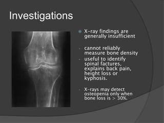 Investigations
 X-ray findings are
generally insufficient
• cannot reliably
measure bone density
• useful to identify
spinal factures,
explains back pain,
height loss or
kyphosis.
• X-rays may detect
osteopenia only when
bone loss is > 30%.
 