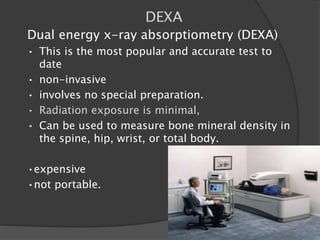 DEXA
Dual energy x-ray absorptiometry (DEXA)
• This is the most popular and accurate test to
date
• non-invasive
• involves no special preparation.
• Radiation exposure is minimal,
• Can be used to measure bone mineral density in
the spine, hip, wrist, or total body.
•expensive
•not portable.
 