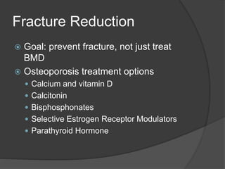 Fracture Reduction
 Goal: prevent fracture, not just treat
BMD
 Osteoporosis treatment options
 Calcium and vitamin D
 Calcitonin
 Bisphosphonates
 Selective Estrogen Receptor Modulators
 Parathyroid Hormone
 