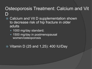 Osteoporosis Treatment: Calcium and Vit
D
 Calcium and Vit D supplementation shown
to decrease risk of hip fracture in older
adults
 1000 mg/day standard;
 1500 mg/day in postmenopausal
women/osteoporosis
 Vitamin D (25 and 1,25): 400 IU/Day
 