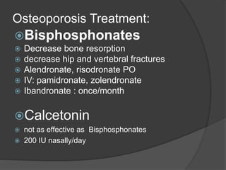 Osteoporosis Treatment:
Bisphosphonates
 Decrease bone resorption
 decrease hip and vertebral fractures
 Alendronate, risodronate PO
 IV: pamidronate, zolendronate
 Ibandronate : once/month
Calcetonin
 not as effective as Bisphosphonates
 200 IU nasally/day
 