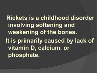 Rickets is a childhood disorder
involving softening and
weakening of the bones.
It is primarily caused by lack of
vitamin D, calcium, or
phosphate.
 