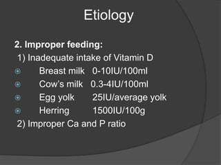 Etiology
2. Improper feeding:
1) Inadequate intake of Vitamin D
 Breast milk 0-10IU/100ml
 Cow’s milk 0.3-4IU/100ml
 Egg yolk 25IU/average yolk
 Herring 1500IU/100g
2) Improper Ca and P ratio
 