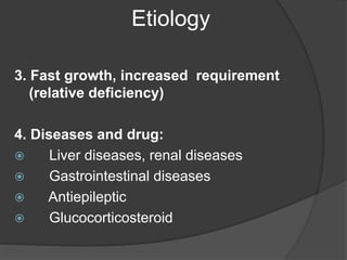 Etiology
3. Fast growth, increased requirement
(relative deficiency)
4. Diseases and drug:
 Liver diseases, renal diseases
 Gastrointestinal diseases
 Antiepileptic
 Glucocorticosteroid
 