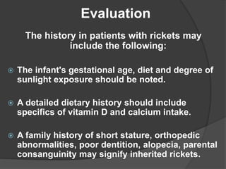 The history in patients with rickets may
include the following:
 The infant's gestational age, diet and degree of
sunlight exposure should be noted.
 A detailed dietary history should include
specifics of vitamin D and calcium intake.
 A family history of short stature, orthopedic
abnormalities, poor dentition, alopecia, parental
consanguinity may signify inherited rickets.
Evaluation
 