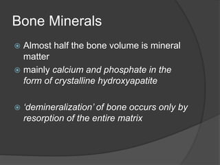 Bone Minerals
 Almost half the bone volume is mineral
matter
 mainly calcium and phosphate in the
form of crystalline hydroxyapatite
 ‘demineralization’ of bone occurs only by
resorption of the entire matrix
 