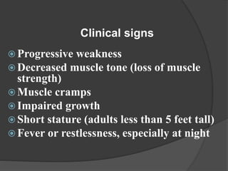  Progressive weakness
 Decreased muscle tone (loss of muscle
strength)
 Muscle cramps
 Impaired growth
 Short stature (adults less than 5 feet tall)
 Fever or restlessness, especially at night
Clinical signs
 
