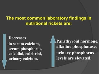 Decreases
in serum calcium,
serum phosphorus,
calcidiol, calcitriol,
urinary calcium.
The most common laboratory findings in
nutritional rickets are:
Parathyroid hormone,
alkaline phosphatase,
urinary phosphorus
levels are elevated.
 