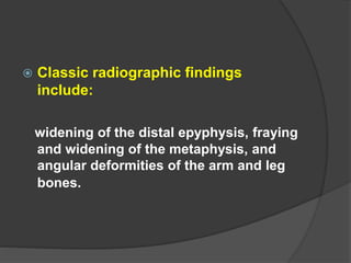  Classic radiographic findings
include:
widening of the distal epyphysis, fraying
and widening of the metaphysis, and
angular deformities of the arm and leg
bones.
 