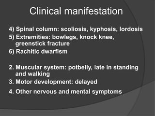Clinical manifestation
4) Spinal column: scoliosis, kyphosis, lordosis
5) Extremities: bowlegs, knock knee,
greenstick fracture
6) Rachitic dwarfism
2. Muscular system: potbelly, late in standing
and walking
3. Motor development: delayed
4. Other nervous and mental symptoms
 