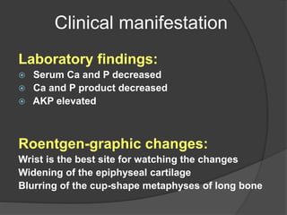 Clinical manifestation
Laboratory findings:
 Serum Ca and P decreased
 Ca and P product decreased
 AKP elevated
Roentgen-graphic changes:
Wrist is the best site for watching the changes
Widening of the epiphyseal cartilage
Blurring of the cup-shape metaphyses of long bone
 