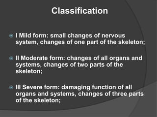 I Mild form: small changes of nervous
system, changes of one part of the skeleton;
 II Moderate form: changes of all organs and
systems, changes of two parts of the
skeleton;
 III Severe form: damaging function of all
organs and systems, changes of three parts
of the skeleton;
Classification
 