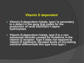 Vitamin D dependent
 Vitamin D-dependent rickets, type I is secondary
to a defect in the gene that codes for the
production of renal 25(OH)D3-1-alpha-
hydroxylase.
 Vitamin D-dependent rickets, type II is a rare
autosomal disorder caused by mutations in the
vitamin D receptor. Type II does not respond to
vitamin D treatment; elevated levels of circulating
calcitriol differentiate this type from type I.
 