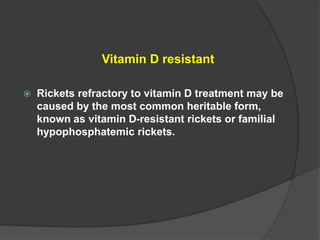 Vitamin D resistant
 Rickets refractory to vitamin D treatment may be
caused by the most common heritable form,
known as vitamin D-resistant rickets or familial
hypophosphatemic rickets.
 