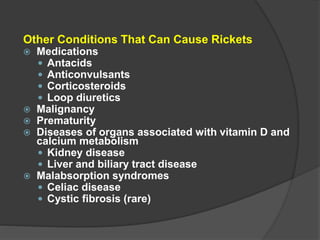 Other Conditions That Can Cause Rickets
 Medications
 Antacids
 Anticonvulsants
 Corticosteroids
 Loop diuretics
 Malignancy
 Prematurity
 Diseases of organs associated with vitamin D and
calcium metabolism
 Kidney disease
 Liver and biliary tract disease
 Malabsorption syndromes
 Celiac disease
 Cystic fibrosis (rare)
 
