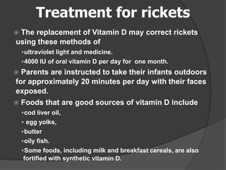 Treatment for rickets
 The replacement of Vitamin D may correct rickets
using these methods of
ultraviolet light and medicine.
4000 IU of oral vitamin D per day for one month.
 Parents are instructed to take their infants outdoors
for approximately 20 minutes per day with their faces
exposed.
 Foods that are good sources of vitamin D include
cod liver oil,
 egg yolks,
butter
oily fish.
Some foods, including milk and breakfast cereals, are also
fortified with synthetic vitamin D.
 