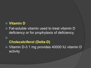  Vitamin D
 Fat-soluble vitamin used to treat vitamin D
deficiency or for prophylaxis of deficiency.

Cholecalciferol (Delta-D)
 Vitamin D-3 1 mg provides 40000 IU vitamin D
activity
 