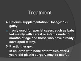 Treatment
4. Calcium supplementation: Dosage: 1-3
g/day
 only used for special cases, such as baby
fed mainly with cereal or infants under 3
months of age and those who have already
developed tetany.
5. Plastic therapy:
In children with bone deformities after 4
years old plastic surgery may be useful.
 