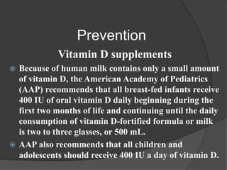 Prevention
Vitamin D supplements
 Because of human milk contains only a small amount
of vitamin D, the American Academy of Pediatrics
(AAP) recommends that all breast-fed infants receive
400 IU of oral vitamin D daily beginning during the
first two months of life and continuing until the daily
consumption of vitamin D-fortified formula or milk
is two to three glasses, or 500 mL.
 AAP also recommends that all children and
adolescents should receive 400 IU a day of vitamin D.
 
