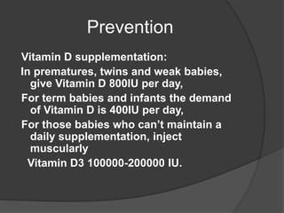 Prevention
Vitamin D supplementation:
In prematures, twins and weak babies,
give Vitamin D 800IU per day,
For term babies and infants the demand
of Vitamin D is 400IU per day,
For those babies who can’t maintain a
daily supplementation, inject
muscularly
Vitamin D3 100000-200000 IU.
 