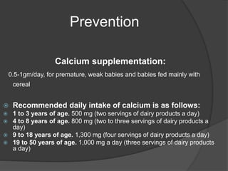 Prevention
Calcium supplementation:
0.5-1gm/day, for premature, weak babies and babies fed mainly with
cereal
 Recommended daily intake of calcium is as follows:
 1 to 3 years of age. 500 mg (two servings of dairy products a day)
 4 to 8 years of age. 800 mg (two to three servings of dairy products a
day)
 9 to 18 years of age. 1,300 mg (four servings of dairy products a day)
 19 to 50 years of age. 1,000 mg a day (three servings of dairy products
a day)
 