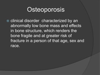 Osteoporosis
 clinical disorder characterized by an
abnormally low bone mass and effects
in bone structure, which renders the
bone fragile and at greater risk of
fracture in a person of that age, sex and
race.
 