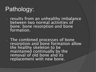 Pathology:
• results from an unhealthy imbalance
between two normal activities of
bone: bone resorption and bone
formation.
• The combined processes of bone
resorption and bone formation allow
the healthy skeleton to be
maintained continually by the
removal of old bone and its
replacement with new bone.
 