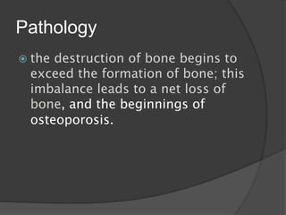 Pathology
 the destruction of bone begins to
exceed the formation of bone; this
imbalance leads to a net loss of
bone, and the beginnings of
osteoporosis.
 