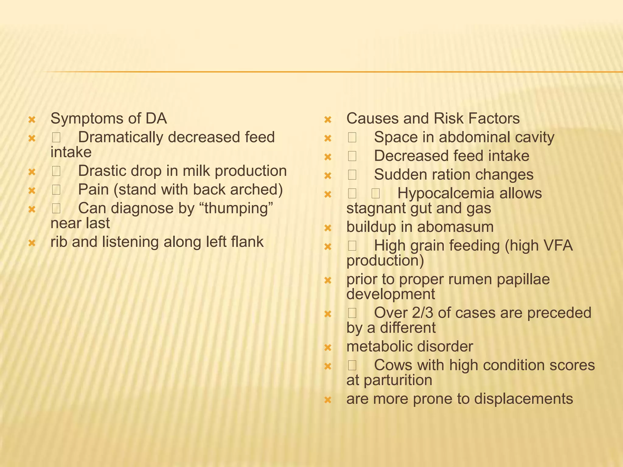  Symptoms of DA
 􀂄 Dramatically decreased feed
intake
 􀂄 Drastic drop in milk production
 􀂄 Pain (stand with back arched)
 􀂄 Can diagnose by “thumping”
near last
 rib and listening along left flank
 Causes and Risk Factors
 􀂄 Space in abdominal cavity
 􀂄 Decreased feed intake
 􀂄 Sudden ration changes
 􀂄 􀂄 Hypocalcemia allows
stagnant gut and gas
 buildup in abomasum
 􀂄 High grain feeding (high VFA
production)
 prior to proper rumen papillae
development
 􀂄 Over 2/3 of cases are preceded
by a different
 metabolic disorder
 􀂄 Cows with high condition scores
at parturition
 are more prone to displacements
 