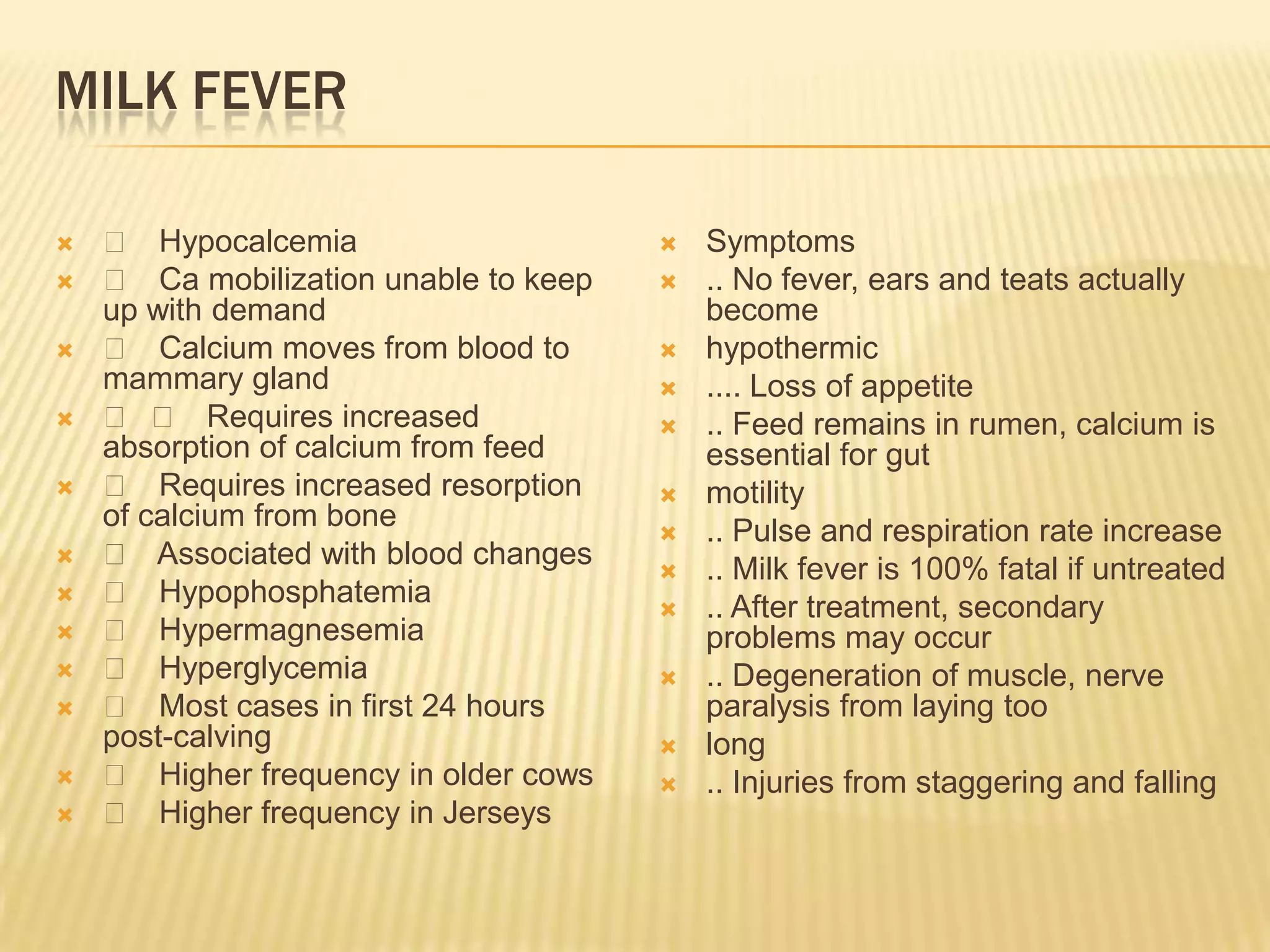 MILK FEVER
 􀂄 Hypocalcemia
 􀂄 Ca mobilization unable to keep
up with demand
 􀂄 Calcium moves from blood to
mammary gland
 􀂄 􀂄 Requires increased
absorption of calcium from feed
 􀂄 Requires increased resorption
of calcium from bone
 􀂄 Associated with blood changes
 􀂄 Hypophosphatemia
 􀂄 Hypermagnesemia
 􀂄 Hyperglycemia
 􀂄 Most cases in first 24 hours
post-calving
 􀂄 Higher frequency in older cows
 􀂄 Higher frequency in Jerseys
 Symptoms
 .. No fever, ears and teats actually
become
 hypothermic
 .... Loss of appetite
 .. Feed remains in rumen, calcium is
essential for gut
 motility
 .. Pulse and respiration rate increase
 .. Milk fever is 100% fatal if untreated
 .. After treatment, secondary
problems may occur
 .. Degeneration of muscle, nerve
paralysis from laying too
 long
 .. Injuries from staggering and falling
 