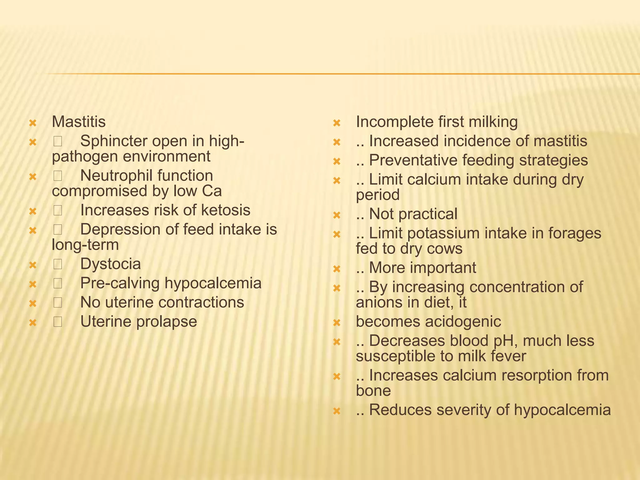  Mastitis
 􀂄 Sphincter open in high-
pathogen environment
 􀂄 Neutrophil function
compromised by low Ca
 􀂄 Increases risk of ketosis
 􀂄 Depression of feed intake is
long-term
 􀂄 Dystocia
 􀂄 Pre-calving hypocalcemia
 􀂄 No uterine contractions
 􀂄 Uterine prolapse
 Incomplete first milking
 .. Increased incidence of mastitis
 .. Preventative feeding strategies
 .. Limit calcium intake during dry
period
 .. Not practical
 .. Limit potassium intake in forages
fed to dry cows
 .. More important
 .. By increasing concentration of
anions in diet, it
 becomes acidogenic
 .. Decreases blood pH, much less
susceptible to milk fever
 .. Increases calcium resorption from
bone
 .. Reduces severity of hypocalcemia
 