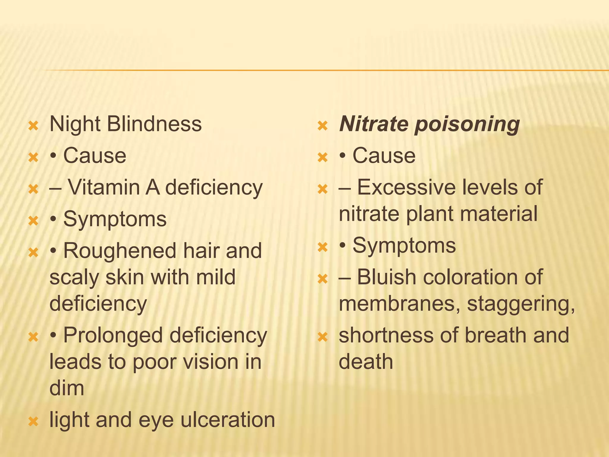  Night Blindness
 • Cause
 – Vitamin A deficiency
 • Symptoms
 • Roughened hair and
scaly skin with mild
deficiency
 • Prolonged deficiency
leads to poor vision in
dim
 light and eye ulceration
 Nitrate poisoning
 • Cause
 – Excessive levels of
nitrate plant material
 • Symptoms
 – Bluish coloration of
membranes, staggering,
 shortness of breath and
death
 