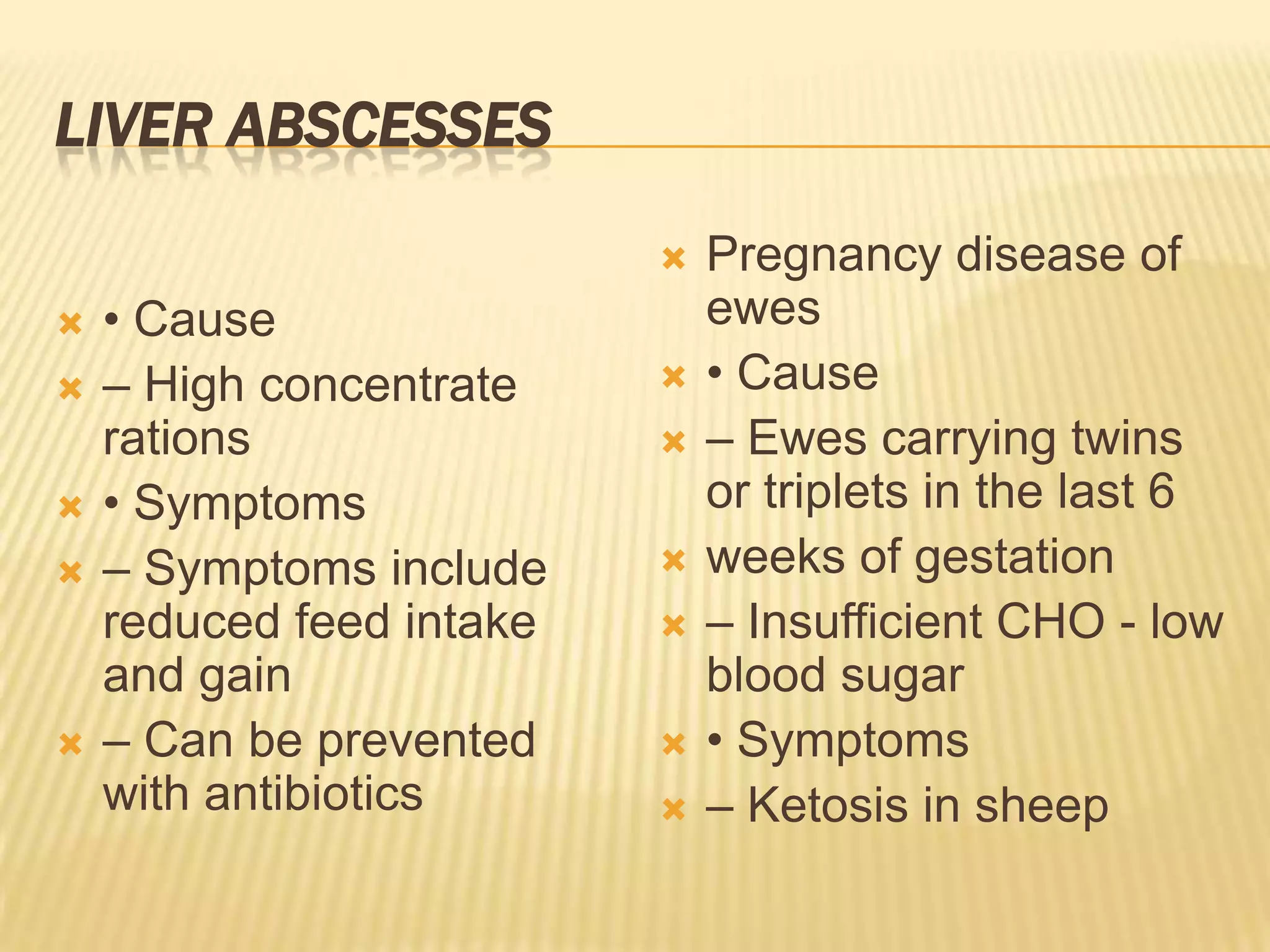 LIVER ABSCESSES
 • Cause
 – High concentrate
rations
 • Symptoms
 – Symptoms include
reduced feed intake
and gain
 – Can be prevented
with antibiotics
 Pregnancy disease of
ewes
 • Cause
 – Ewes carrying twins
or triplets in the last 6
 weeks of gestation
 – Insufficient CHO - low
blood sugar
 • Symptoms
 – Ketosis in sheep
 