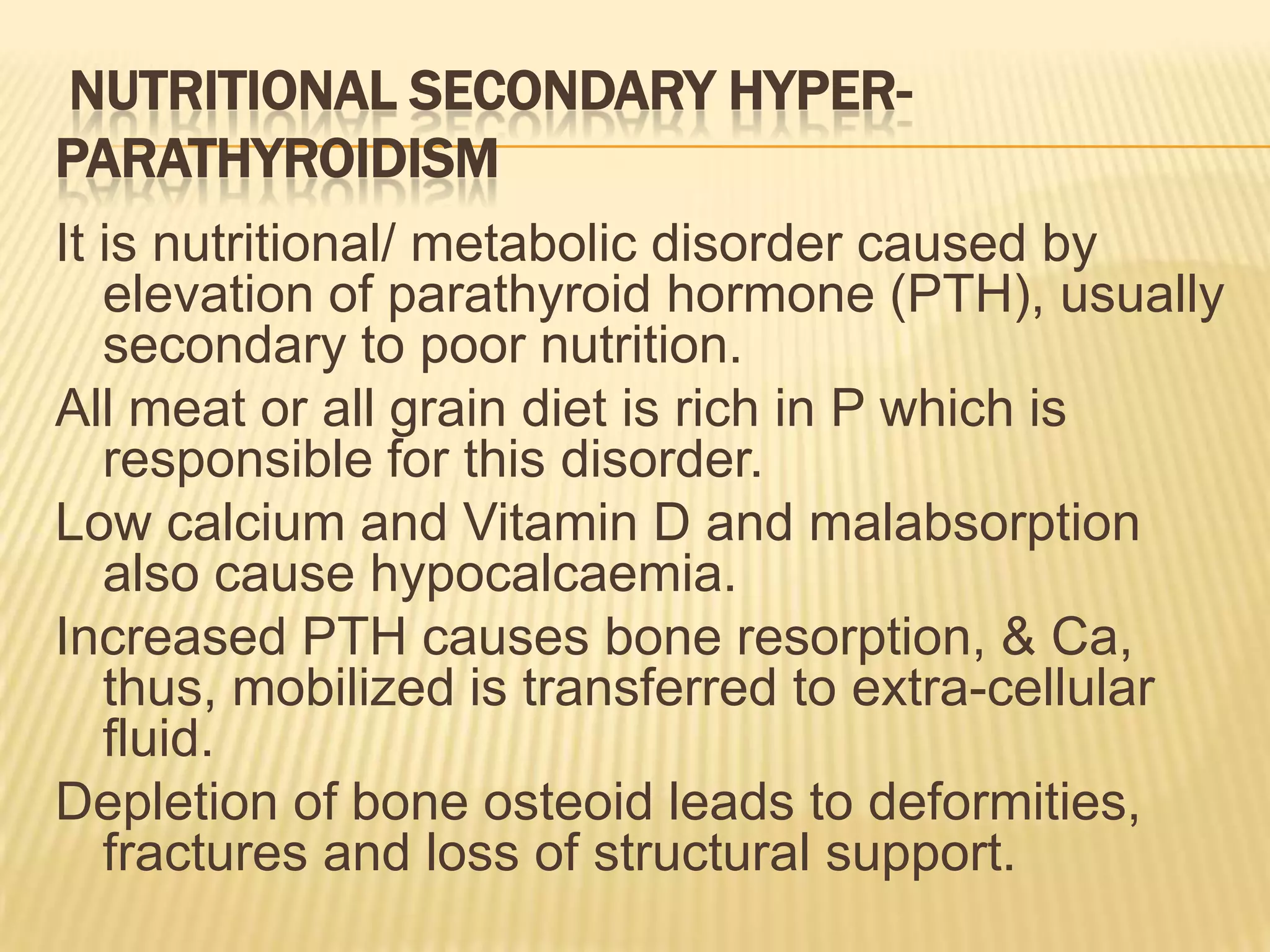 NUTRITIONAL SECONDARY HYPER-
PARATHYROIDISM
It is nutritional/ metabolic disorder caused by
elevation of parathyroid hormone (PTH), usually
secondary to poor nutrition.
All meat or all grain diet is rich in P which is
responsible for this disorder.
Low calcium and Vitamin D and malabsorption
also cause hypocalcaemia.
Increased PTH causes bone resorption, & Ca,
thus, mobilized is transferred to extra-cellular
fluid.
Depletion of bone osteoid leads to deformities,
fractures and loss of structural support.
 
