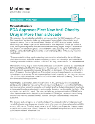 1




 Trendsmeme™ | White Paper


Metabolic Disorders

FDA Approves First New Anti-Obesity
Drug in More Than a Decade
All eyes are on the anti-obesity market this summer now that the FDA has approved Arena
Pharmaceuticals’ lorcaserin—to be marketed under the name Belviq (formerly Lorqess)
by Arena’s partner Eisai in the United States. Belviq is a 5-HT2C receptor agonist that has
serotonergic and anorectic properties and resulted in 3.1% weight loss on average in clinical
trials, although half of patients lost at least 5% of their starting weight. And just a month from
now, another anti-obesity drug has a scheduled PDUFA data, signaling both new options for
battling a worldwide health epidemic and a new level of competition in the obesity treatment
marketplace.

“The approval of this drug, used responsibly in combination with a healthy diet and lifestyle,
provides a treatment option for Americans who are obese or are overweight and have at least
one weight-related comorbid condition,” said the FDA’s drug center director, Dr. Janet Woodcock.

The first anti-obesity drug to hit the market since 1999 (Xenical), this approval is a boon not just
to Arena and to Eisai but to other companies in this space, given the signal that the FDA is open
to approvals with appropriate measures. Competitors to Belviq wait in the wings, among them
Vivus’s Qnexa and Orexigen’s Contrave. The medical community eagerly awaits new therapies
but safety concerns remain. Earlier-stage drugs from small companies act on novel mechanisms
of action and might prove to be a safer and more efficacious approach to obesity. Clinical trials
will have to explore the possibilities.

According to a favorable FDA panel decision earlier in 2012, previously voiced fears about
cardiovascular and cancer risks were unfounded but more study was needed. Prior to the FDA
decision, Arena had agreed to conduct a postmarketing safety study in obese pediatric patients
and overweight or obese patients with cardiovascular disease or cardiovascular risk factors. The
approval comes with this caveat: “The safety and efficacy of coadministration of BELVIQ with
other products intended for weight loss and the effect of BELVIQ on cardiovascular morbidity
and mortality have not been established.” Further, Belviq will be considered a scheduled
substance.

This decision is also one piece of a multifaceted push to address the intertwined problems of
metabolic disorders, cardiovascular disorders, and other major contributors to costly morbidity
and mortality trends. Obesity is a root cause of type 2 diabetes, cardiovascular disease, cancer,
and other serious sequelae. “Obesity threatens the overall well being of patients and is a major
public health concern,” Woodcock said.



© 2012, Medmeme LLC. | +1 212-725-5992 | info@medmeme.com | www.medmeme.com
 