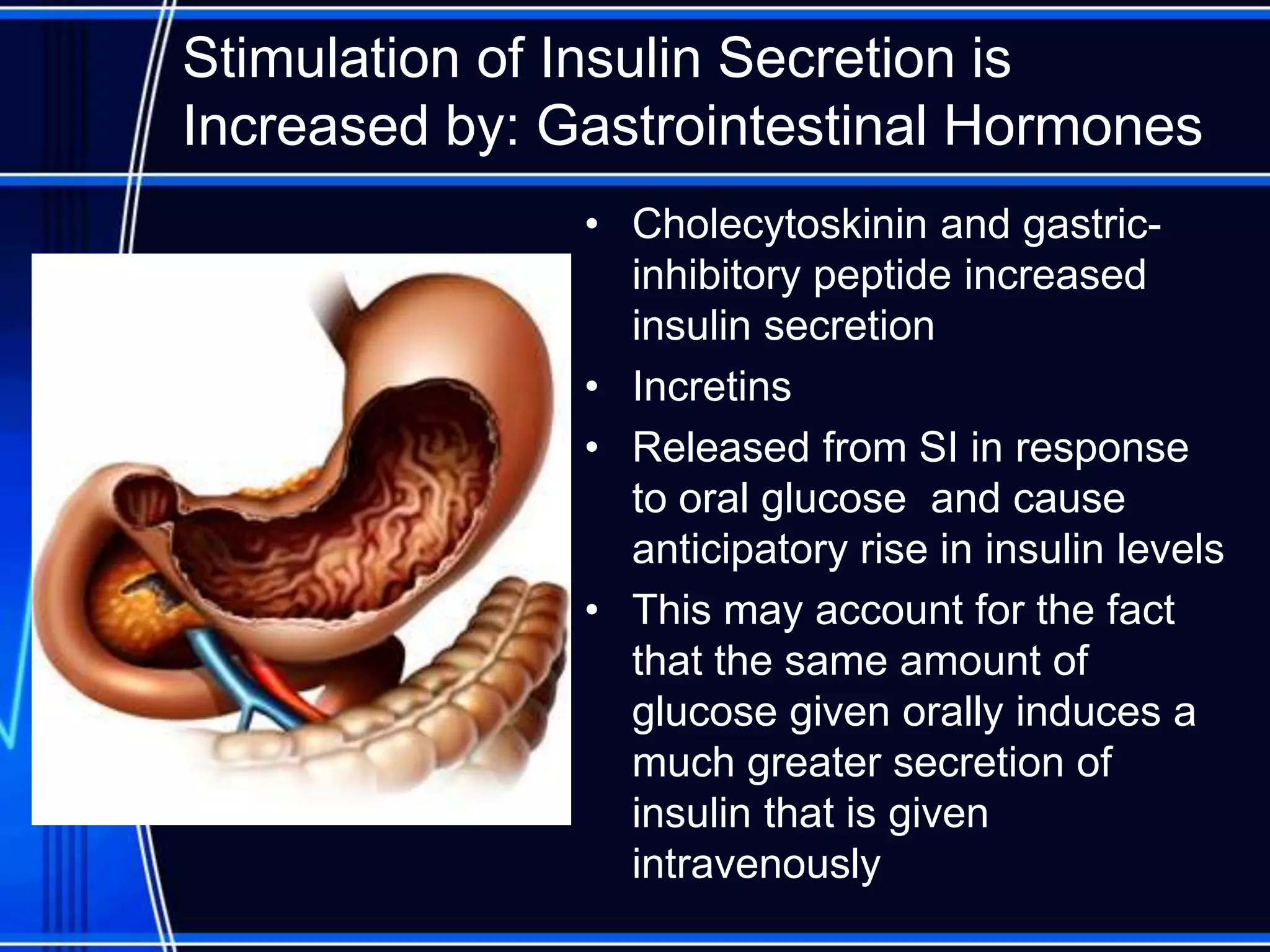 Stimulation of Insulin Secretion is
Increased by: Gastrointestinal Hormones
• Cholecytoskinin and gastric-
inhibitory peptide increased
insulin secretion
• Incretins
• Released from SI in response
to oral glucose and cause
anticipatory rise in insulin levels
• This may account for the fact
that the same amount of
glucose given orally induces a
much greater secretion of
insulin that is given
intravenously
 
