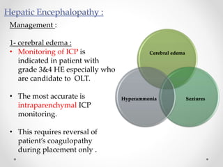 Management :
1- cerebral edema :
• Monitoring of ICP is
indicated in patient with
grade 3&4 HE especially who
are candidate to OLT.
• The most accurate is
intraparenchymal ICP
monitoring.
• This requires reversal of
patient’s coagulopathy
during placement only .
Cerebral edema
SeziuresHyperammonia
 