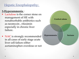 3-Hyperammonia :
 Lactulose is the corner stone on
management of HE with
nonabsorbable antibiotics such
as neomycin , rifaximin
especially in chronic liver
failure.
 NAC is strongly recommended
in all cases of early stage acute
liver cell failure either
acetaminophen overdose or not
.
Cerebral edema
SeziuresHyperammonia
 