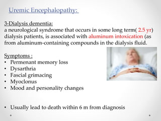 3-Dialysis dementia:
a neurological syndrome that occurs in some long term( 2.5 yr)
dialysis patients, is associated with aluminum intoxication (as
from aluminum-containing compounds in the dialysis fluid.
Symptoms :
• Permenant memory loss
• Dysarthria
• Fascial grimacing
• Myoclonus
• Mood and personality changes
• Usually lead to death within 6 m from diagnosis
 