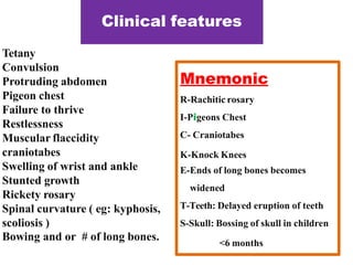 Clinical features
Tetany
Convulsion
Protruding abdomen
Pigeon chest
Failure to thrive
Restlessness
Muscular flaccidity
craniotabes
Swelling of wrist and ankle
Stunted growth
Rickety rosary
Spinal curvature ( eg: kyphosis,
scoliosis )
Bowing and or # of long bones.
Mnemonic
R-Rachitic rosary
I-Pigeons Chest
C- Craniotabes
K-Knock Knees
E-Ends of long bones becomes
widened
T-Teeth: Delayed eruption of teeth
S-Skull: Bossing of skull in children
<6 months
 