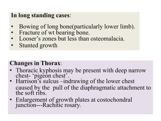 In long standing cases:
• Bowing of long bone(particularly lower limb).
• Fracture of wt bearing bone.
• Looser’s zones but less than osteomalacia.
• Stunted growth
Changes in Thorax:
• Thoracic kyphosis may be present with deep narrow
chest- ‘pigeon chest’.
• Harrison’s sulcus –indrawing of the lower chest
caused by the pull of the diaphragmatic attachment to
the soft ribs.
• Enlargement of growth plates at costochondral
junction---Rachitic rosary.
 